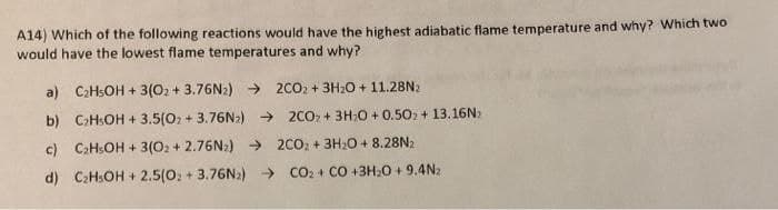 A14) Which of the following reactions would have the highest adiabatic flame temperature and why? Which two
would have the lowest flame temperatures and why?
a) C2HSOH + 3(02 + 3.76N2) → 2002 + 3H20 + 11.28N2
b) C>HSOH + 3.5(02 + 3.76N2) → 2CO, + 3H;0 + 0.502 + 13.16N)
c) CaHsOH + 3(02 + 2.76N:) → 2CO: + 3H20 + 8.28N2
d) C:H:OH + 2.5(0: + 3.76N2) → co: + CO +3H:0 + 9.4N2
