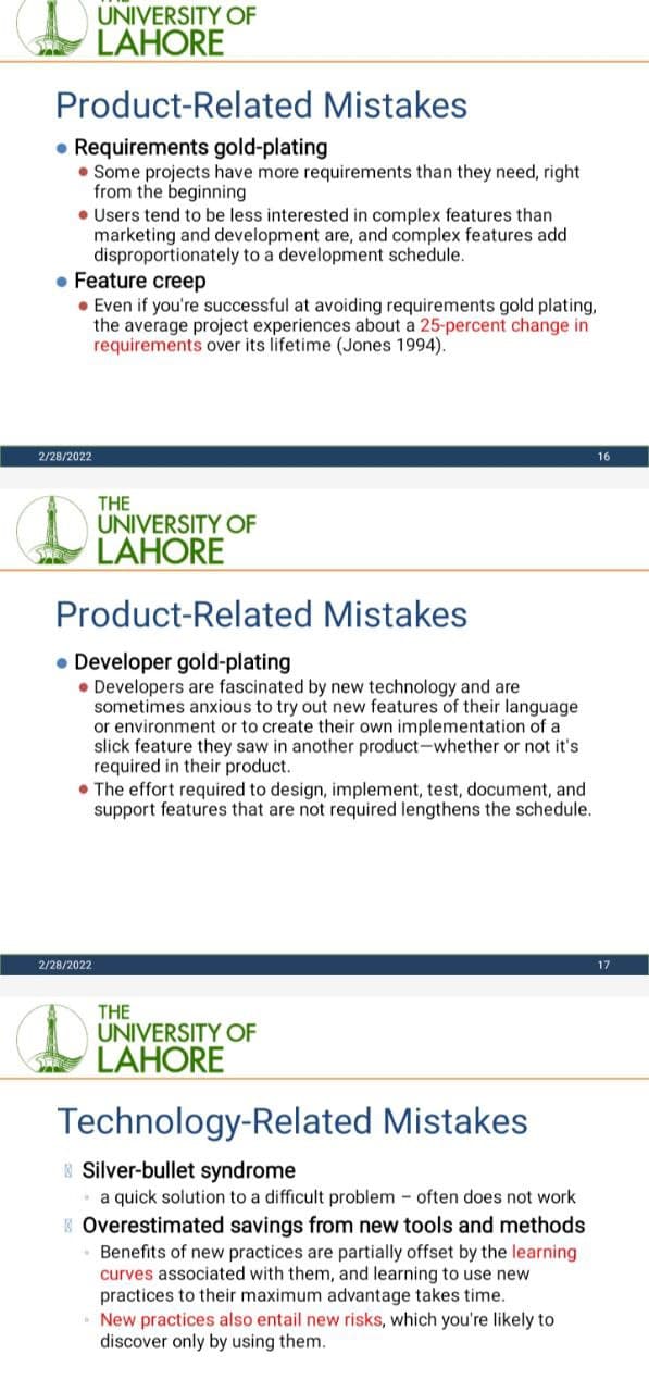 UNIVERSITY OF
LAHORE
Product-Related Mistakes
• Requirements gold-plating
• Some projects have more requirements than they need, right
from the beginning
• Users tend to be less interested in complex features than
marketing and development are, and complex features add
disproportionately to a development schedule.
• Feature creep
• Even if you're successful at avoiding requirements gold plating,
the average project experiences about a 25-percent change in
requirements over its lifetime (Jones 1994).
2/28/2022
16
THE
(LAHORE
UNIVERSITY OF
Product-Related Mistakes
• Developer gold-plating
• Developers are fascinated by new technology and are
sometimes anxious to try out new features of their language
or environment or to create their own implementation of a
slick feature they saw in another product-whether or not it's
required in their product.
• The effort required to design, implement, test, document, and
support features that are not required lengthens the schedule.
2/28/2022
17
THE
UNIVERSITY OF
LAHORE
Technology-Related Mistakes
Silver-bullet syndrome
a quick solution to a difficult problem - often does not work
K Overestimated savings from new tools and methods
Benefits of new practices are partially offset by the learning
curves associated with them, and learning to use new
practices to their maximum advantage takes time.
New practices also entail new risks, which you're likely to
discover only by using them.
