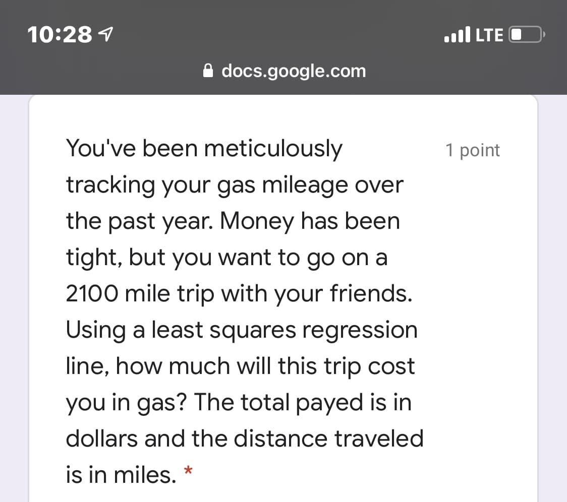 10:28 1
.ll LTE
A docs.google.com
You've been meticulously
1 point
tracking your gas mileage over
the past year. Money has been
tight, but you want to go on a
2100 mile trip with your friends.
Using a least squares regression
line, how much will this trip cost
you in gas? The total payed is in
dollars and the distance traveled
is in miles. *
