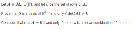 Let A E Mpxn(F), and let B be the set of rows of A.
Prove that B is a basis of F" if and only if det(A) + 0.
Conclude that det A = 0 if and only if one row is a linear combination of the others.
