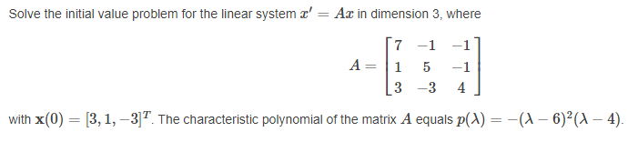 Solve the initial value problem for the linear system a' = Ax in dimension 3, where
%3D
7
-1
A= |1
-1
3
4
with x(0) = [3, 1, –3]". The characteristic polynomial of the matrix A equals p(A) = –(A – 6)²(A – 4).
