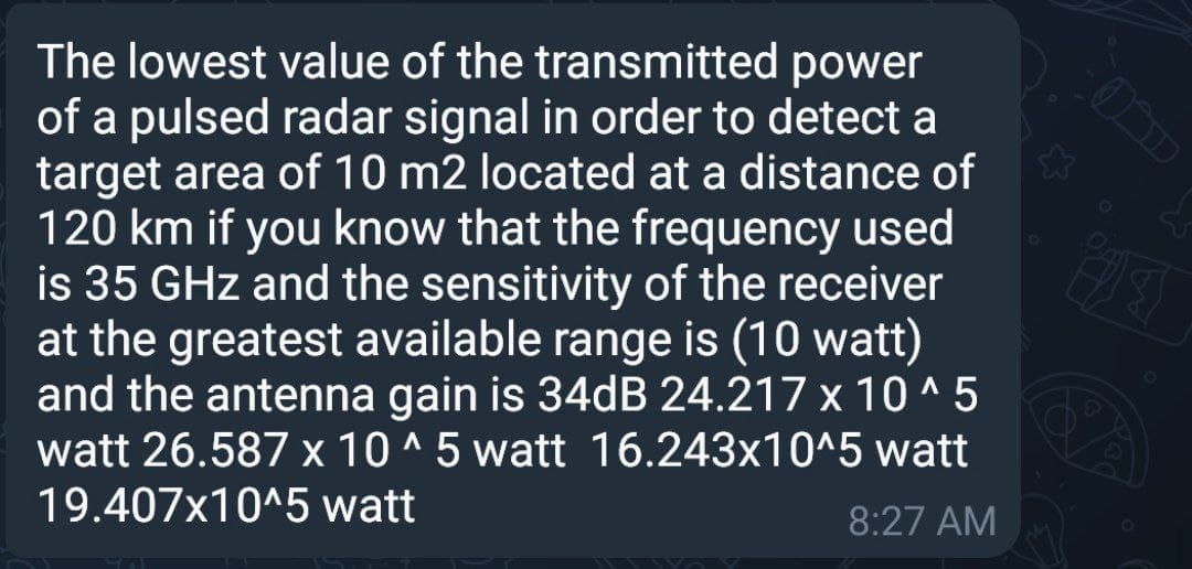 The lowest value of the transmitted power
of a pulsed radar signal in order to detect a
target area of 10 m2 located at a distance of
120 km if you know that the frequency used
is 35 GHz and the sensitivity of the receiver
at the greatest available range is (10 watt)
and the antenna gain is 34dB 24.217 x 10 ^ 5
watt 26.587 x 10 ^ 5 watt 16.243x10^5 watt
19.407x10^5 watt
8:27 AM
