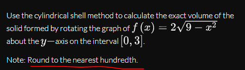Use the cylindrical shell method to calculate the exact volume of the
solid formed by rotating the graph of f (x) = 2/9 – x²
about the y-axis on the interval [0, 3].
-
Note: Round to the nearest hundredth.
