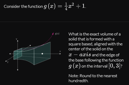 Consider the function g (x) = ±x² +1.
g(x)
What is the exact volume of a
solid that is formed with a
square based, aligned with the
center of the solid on the
x – axis and the edge of
the base following the function
g (x) on the interval [0, 3]?
Note: Round to the nearest
hundredth.
