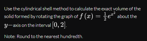 Use the cylindrical shell method to calculate the exact volume of the
solid formed by rotating the graph of f (x) = =
y-axis on the interval 0, 2].
e“" about the
Note: Round to the nearest hundredth.
