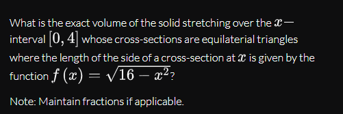 What is the exact volume of the solid stretching over the X-
interval 0, 4 whose cross-sections are equilaterial triangles
where the length of the side of a cross-section at X is given by the
function f (x) = V16 – x²?
Note: Maintain fractions if applicable.
