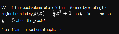 What is the exact volume of a solid that is formed by rotating the
region bounded by g (x) = ¿x² + 1, the Y-axis, and the line
y = 5, about the Y-axis?
Note: Maintain fractions if applicable.
