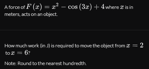 A force of F (x) = x²
cos (3x) + 4where x is in
-
meters, acts on an object.
How much work (in J) is required to move the object from x = 2
to x = 6?
Note: Round to the nearest hundredth.
