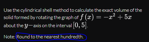 Use the cylindrical shell method to calculate the exact volume of the
solid formed by rotating the graph of f (x) = –x² + 5x
about the y-axis on the interval 0, 5].
Note: Round to the nearest hundredth.
