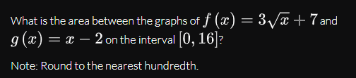 What is the area between the graphs of f (x) = 3/x+7 and
g (æ) = x – 2 on the interval [0, 16]?
Note: Round to the nearest hundredth.
