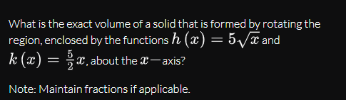 What is the exact volume of a solid that is formed by rotating the
region, enclosed by the functions h (x) = 5/x and
k (x)
= *x,about the X-axis?
Note: Maintain fractions if applicable.
