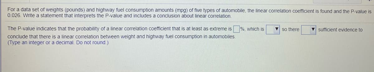 For a data set of weights (pounds) and highway fuel consumption amounts (mpg) of five types of automobile, the linear correlation coefficient is found and the P-value is
0.026. Write a statement that interprets the P-value and includes a conclusion about linear correlation.
The P-value indicates that the probability of a linear correlation coefficient that is at least as extreme is
%, which is
V so there
V sufficient evidence to
conclude that there is a linear correlation between weight and highway fuel consumption in automobiles.
(Type an integer or a decimal. Do not round.)
