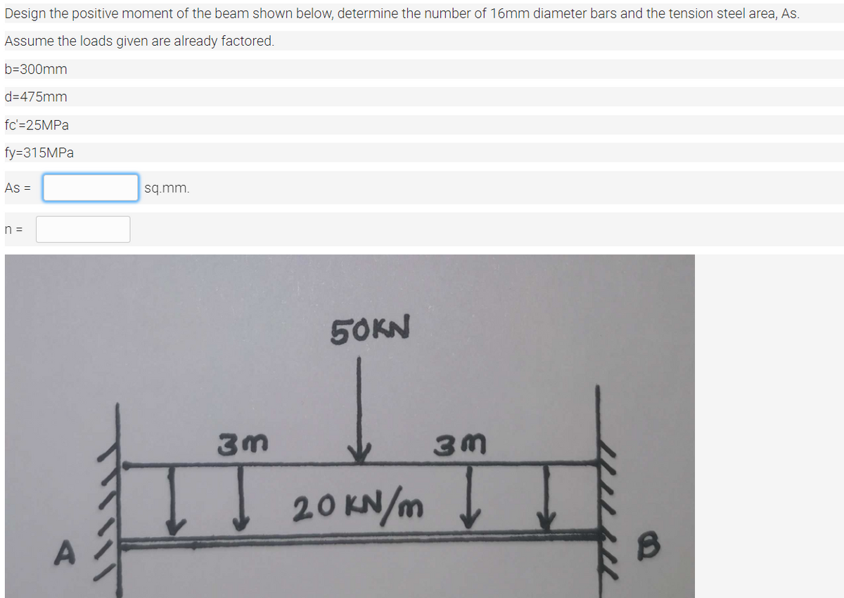 Design the positive moment of the beam shown below, determine the number of 16mm diameter bars and the tension steel area, As.
Assume the loads given are already factored.
b=300mm
d=475mm
fc'=25MPA
fy=315MPA
As =
sq.mm.
n =
50KN
3m
20 KN/m
