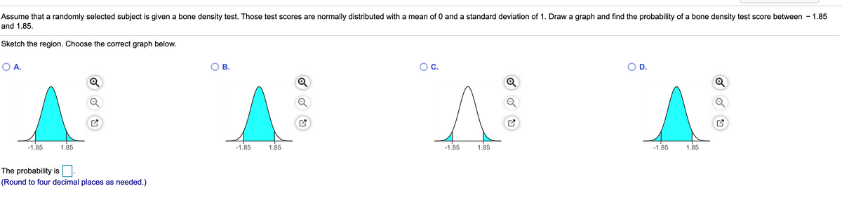 Assume that a randomly selected subject is given a bone density test. Those test scores are normally distributed with a mean of 0 and a standard deviation of 1. Draw a graph and find the probability of a bone density test score between - 1.85
and 1.85.
Sketch the region. Choose the correct graph below.
O A.
В.
D.
-1.85
1.85
-1.85
1.85
-1.85
1.85
-1.85
1.85
The probability is
(Round to four decimal places as needed.)
