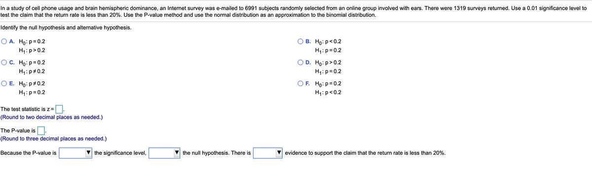 In a study of cell phone usage and brain hemispheric dominance, an Internet survey was e-mailed to 6991 subjects randomly selected from an online group involved with ears. There were 1319 surveys returned. Use a 0.01 significance level to
test the claim that the return rate is less than 20%. Use the P-value method and use the normal distribution as an approximation to the binomial distribution.
Identify the nullI hypothesis and alternative hypothesis.
О А. Но: р30.2
О В. Но: р<0.2
H1:p= 0.2
H1:p>0.2
Ос. Но: р-0.2
H1: p#0.2
D. Ho: р> 0.2
H1:p=0.2
O E. Ho: p+0.2
H1:p= 0.2
O F. Ho: p= 0.2
H1:p<0.2
The test statistic is z=
(Round to two decimal places as needed.)
The P-value is
(Round to three decimal places as needed.)
Because the P-value is
the significance level,
the null hypothesis. There is
evidence to support the claim that the return rate is less than 20%.
