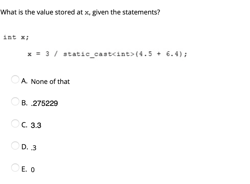 What is the value stored at x, given the statements?
int x;
x = 3 / static cast<int>(4.5 + 6.4);
O A. None of that
B. .275229
Ос. 3.3
D. 3
O E. O
