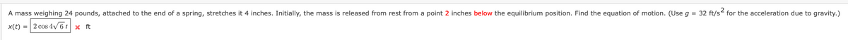 A mass weighing 24 pounds, attached to the end of a spring, stretches it 4 inches. Initially, the mass is released from rest from a point 2 inches below the equilibrium position. Find the equation of motion. (Use g = 32 ft/s for the acceleration due to gravity.)
x(t) = 2 cos 4V 6 t x ft
