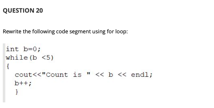 QUESTION 20
Rewrite the following code segment using for loop:
int b=0;
while (b <5)
{
cout<<"Count is " << b << endl;
b++;
}
