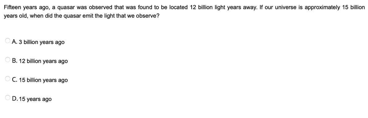 Fifteen years ago, a quasar was observed that was found to be located 12 billion light years away. If our universe is approximately 15 billion
years old, when did the quasar emit the light that we observe?
A. 3 billion years ago
B. 12 billion years ago
O C. 15 billion years ago
D. 15 years ago
