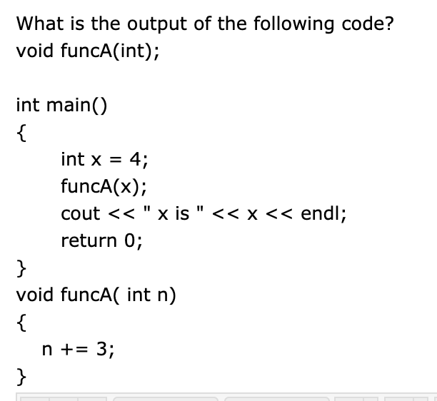 What is the output of the following code?
void funcA(int);
int main()
{
int x = 4;
funcA(x);
cout << " x is " << x << endl;
return 0;
}
void funcA( int n)
{
n += 3;
}
