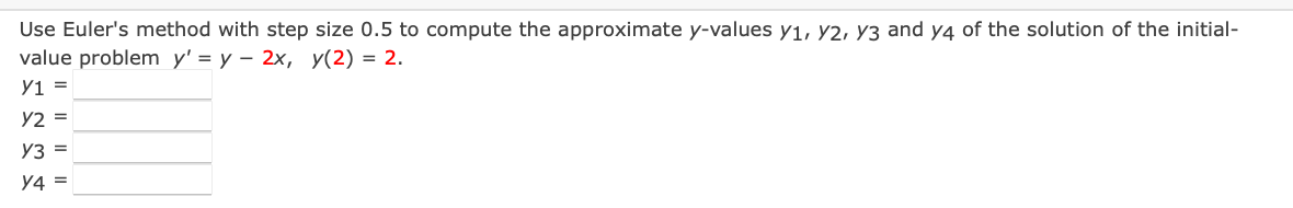 Use Euler's method with step size 0.5 to compute the approximate y-values y1, y2, Y3 and y4 of the solution of the initial-
value problem y' = y – 2x, y(2) = 2.
Y1 =
Y2 =
Y3 =
y4 =
