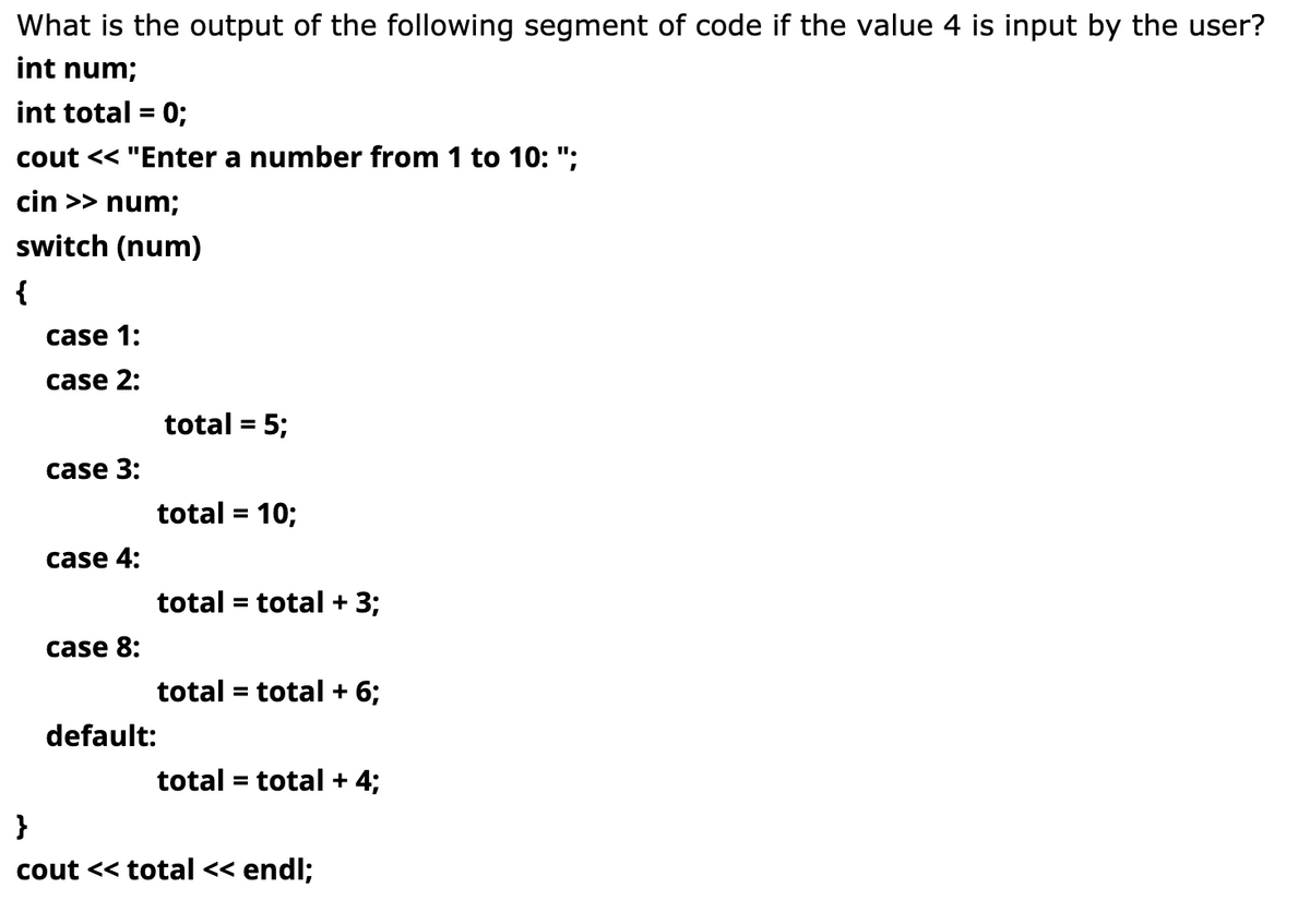 What is the output of the following segment of code if the value 4 is input by the user?
int num;
int total = 0;
cout << "Enter a number from 1 to 10: ";
cin >> num;
switch (num)
{
case 1:
case 2:
total = 5;
case 3:
total = 10;
%D
case 4:
total = total + 3;
case 8:
total = total + 6;
default:
total = total + 4;
}
cout << total << endl;
