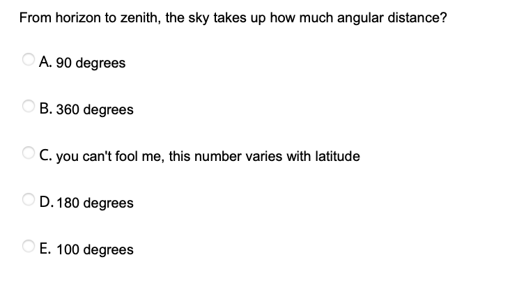 From horizon to zenith, the sky takes up how much angular distance?
A. 90 degrees
B. 360 degrees
O C. you can't fool me, this number varies with latitude
D. 180 degrees
O E. 100 degrees
