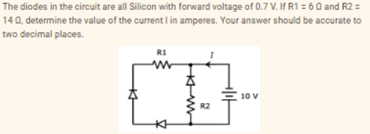 The diodes in the circuit are all Silicon with forward voltage of 0.7 V. If R1 = 60 and R2 =
140, determine the value of the current I in amperes. Your answer should be accurate to
two decimal places.
KH
R1
ww
KH
R2
10 V