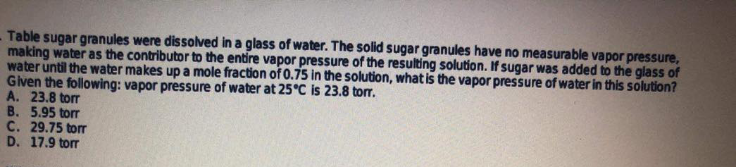 Table sugar granules were dissolved in a glass of water. The solid sugar granules have no measurable vapor pressure,
making water as the contributor to the entire vapor pressure of the resulting solution. If sugar was added to the glass of
water until the water makes up a mole fraction of 0.75 in the solution, what is the vapor pressure of water in this solution?
Given the following: vapor pressure of water at 25°C is 23.8 torr.
A. 23.8 torr
B. 5.95 torr
C. 29.75 torr
D. 17.9 torr
