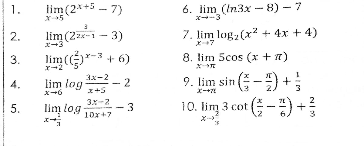 1.
lim (2*+5.
- 7)
6. lim (ln3x -- 8) - 7
X-5
x-→-3
3
2.
lim (22x-1
3)
7. lim log2 (x2 + 4x + 4)
X→3
3.
lim (*-3 + 6)
8. lim 5cos (x + Tt)
X→2
X--Tt
(--) +
3x-2
1
4.
lim log
2
9. lim sin (-
x+5
.3
2.
Зх-2
TE
5.
lim log
10. lim 3 cot
10x+7
.2
X ---
3
