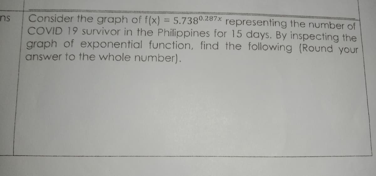 Consider the graph of f(x) = 5.7380.287x representing the number of
COVID 19 Survivor in the Philippines for 15 days. By inspecting the
graph of exponential function, find the following (Round your
answer to the whole number).
nu
