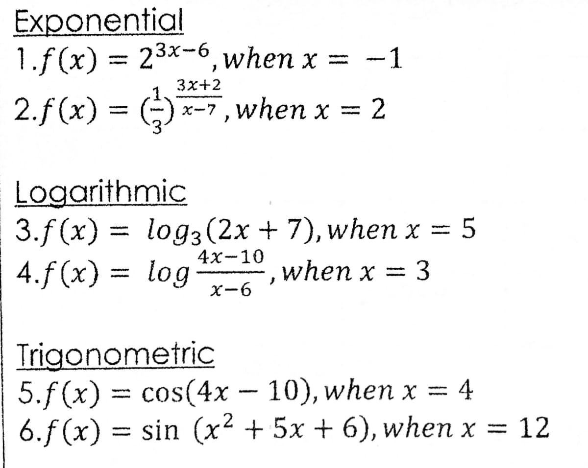Exponential
1.f (x) = 23x-6, when x =
= ()
-1
3x+2
2.f (x)
x-7, when x
= 2
Logarithmic
3.f (x) 3D
4.f (x) = log
log3 (2x + 7), when x = 5
4x-10
when x
X-6
Trigonometric
5.f(x) 3 cos(4x – 10), when x =
6.f (x) = sin (x² + 5x + 6), when x =
4
12
