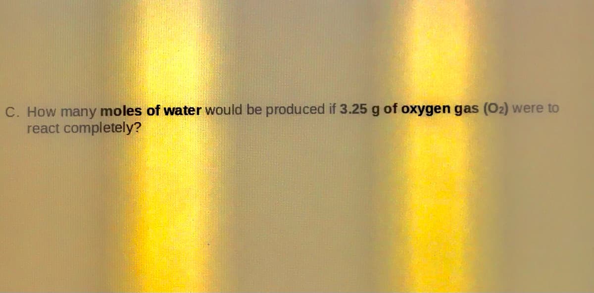 C. How many moles of water would be produced if 3.25 g of oxygen gas (O2) were to
react completely?
