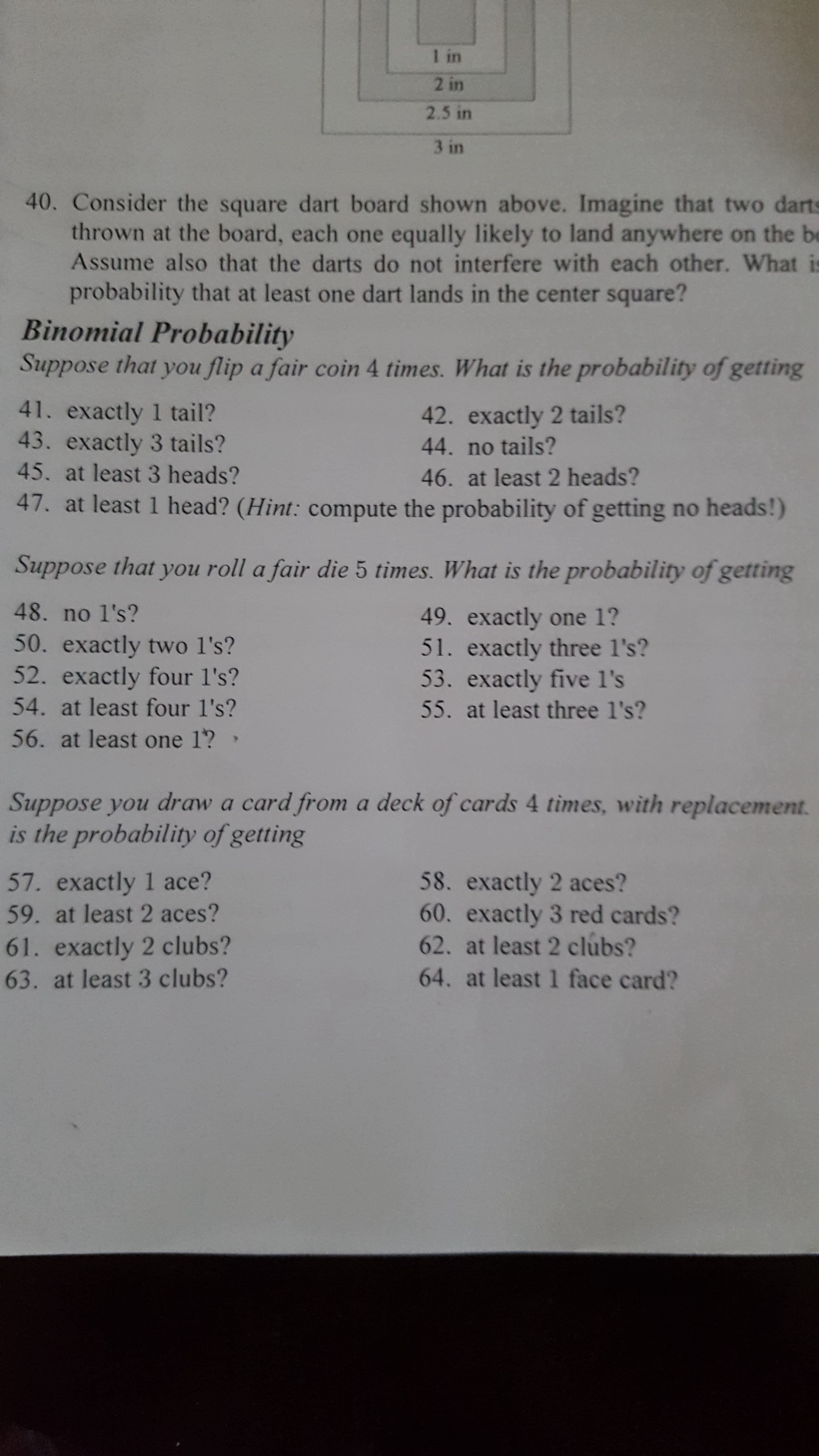 Suppose you draw a card from a deck of cards 4 times, with replacement.
is the probability of getting
58. exactly 2 aces?
60. exactly 3 red cards?
62. at least 2 clubs?
57. exactly 1 ace?
59. at least 2 aces?
61. exactly 2 clubs?
63. at least 3 clubs?
64. at least 1 face card?
