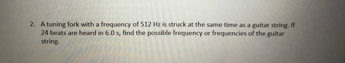 2. A tuning fork with a frequency of 512 Hz is struck at the same time as a guitar string. If
24 beats are heard in 6.0 s, find the possible frequency or frequencies
string.
the guitar
