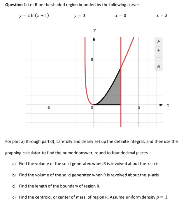 Question 1: Let R be the shaded region bounded by the following curves
y = x In(x + 1)
y = 0
x = 0
x = 3
y
For part a) through part d), carefully and clearly set up the definite integral, and then use the
graphing calculator to find the numeric answer, round to four decimal places.
a) Find the volume of the solid generated when R is revolved about the x-axis.
b) Find the volume of the solid generated when R is revolved about the y-axis.
c) Find the length of the boundary of region R.
d) Find the centroid, or center of mass, of region R. Assume uniform density p = 1.
