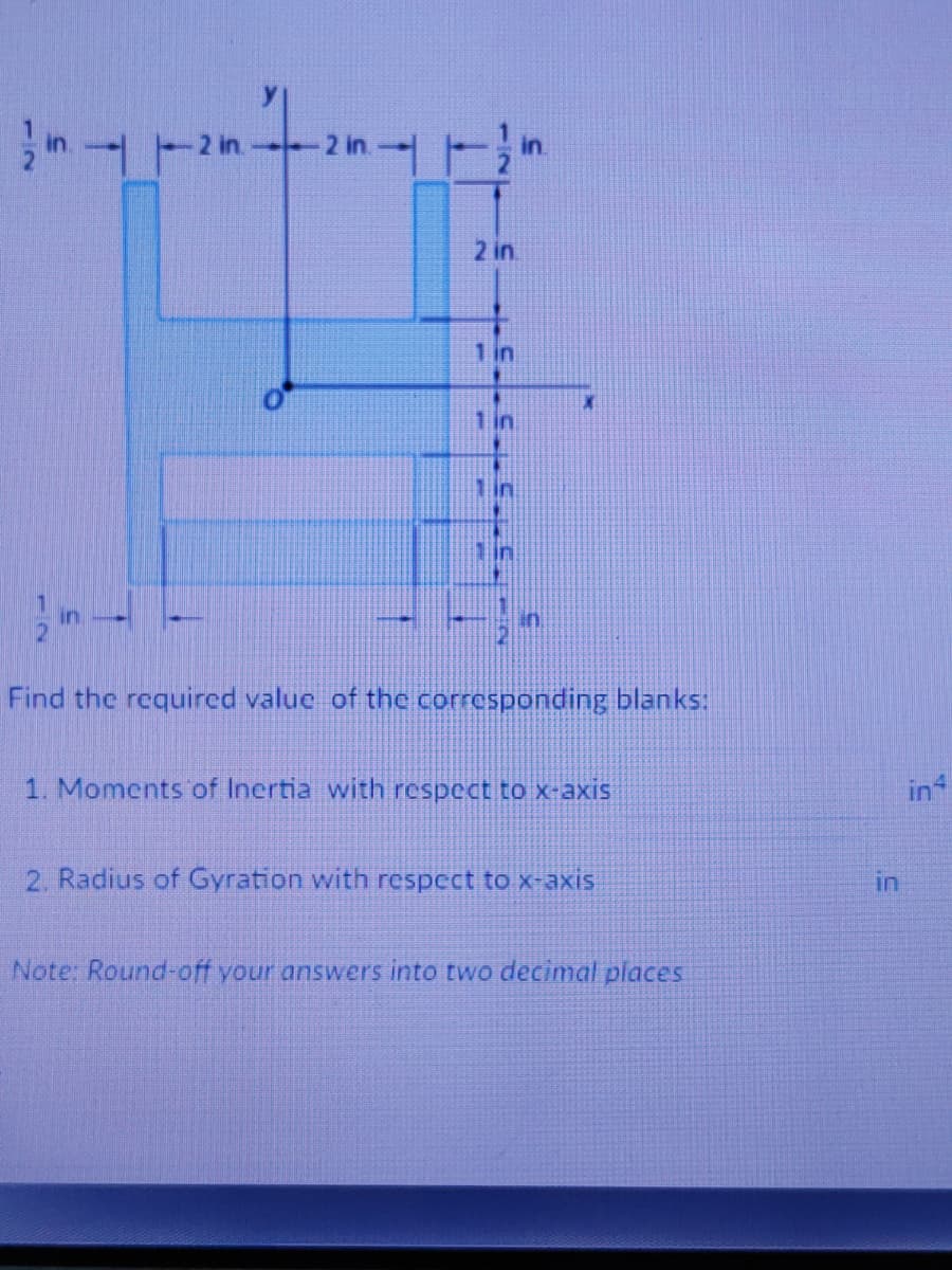 2 in
1 in
1 in
1in
in
in
in
Find the required value of the corresponding blanks:
1. Moments of Inertia with respect to x-axis
in
2. Radius of Gyration with respect to x-axis
in
Note: Round-off your answers into two decimal places
