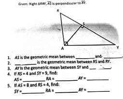 Given: Right ARAY, AS is perpendicular to RY.
1. AS is the geometric mean between,
and-
is the geometric mean between RS and RY.
2.
3. AY Is the geometric mean between SY and
4. If RS - 4 and SY = 9, find:
RA =,
5. If AS = 8.and RS = 4, find:
RA =
AS =
AY=
SY-
AY=
