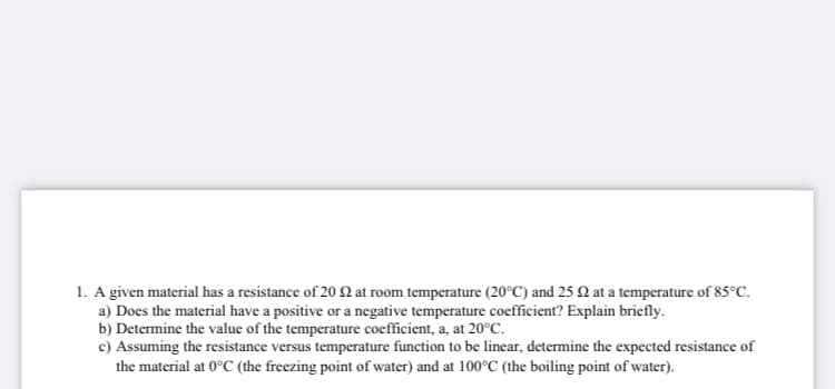 1. A given material has a resistance of 20 N at room temperature (20°C) and 25 Q at a temperature of 85°C.
a) Does the material have a positive or a negative temperature coefficient? Explain briefly.
b) Determine the value of the temperature coefficient, a, at 20°C.
c) Assuming the resistance versus temperature function to be linear, determine the expected resistance of
the material at 0°C (the freezing point of water) and at 100°C (the boiling point of water).
