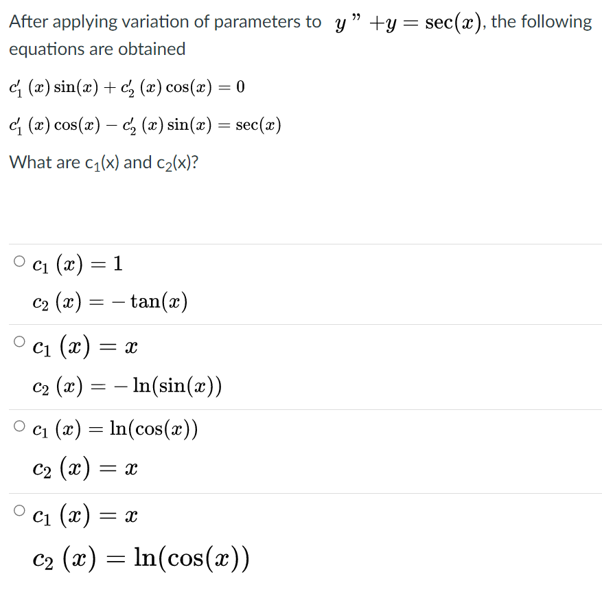 After applying variation of parameters to y " +y = sec(x), the following
equations are obtained
c{ (x) sin(x) + c, (x) cos(x) = 0
G (2) cos(x) – c, (æ) sin(æ) = sec(x)
-
What are c,(x) and c2(x)?
С1 (х) — 1
C2 (x) = – tan(x)
С1 (х) — х
C2 (x) = – In(sin(x))
c1 (x) = In(cos(x))
C2 (x) = x
С1 (х) — ӕ
c2 (x) = ln(cos(x))
