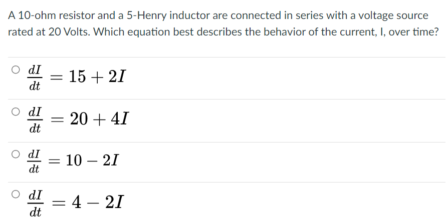 A 10-ohm resistor and a 5-Henry inductor are connected in series with a voltage source
rated at 20 Volts. Which equation best describes the behavior of the current, I, over time?
O dI
15 + 21
dt
O dI
20 + 41
dt
O dI
10 – 21
dt
O dI
= 4 – 21
dt
