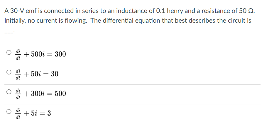 A 30-V emf is connected in series to an inductance of 0.1 henry and a resistance of 50 Q.
Initially, no current is flowing. The differential equation that best describes the circuit is
di
+ 500i = 300
dt
+ 50i = 30
dt
di
+ 300i = 500
dt
O di
+ 5i = 3
dt
