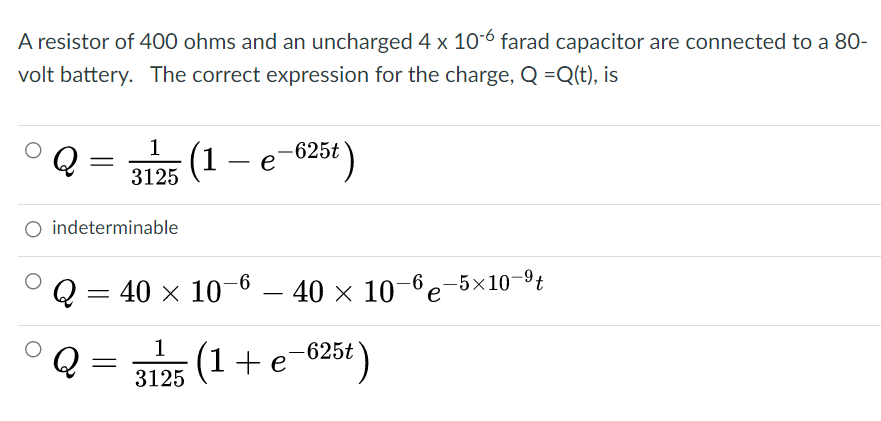 A resistor of 400 ohms and an uncharged 4 x 10-6 farad capacitor are connected to a 80-
volt battery. The correct expression for the charge, Q =Q(t), is
Q
1
(1 e
-625t \
-
3125
O indeterminable
Q = 40 x 10
-6 – 40 × 10–6e-5×10-9t
1
Q
(1+e-625€ )
3125

