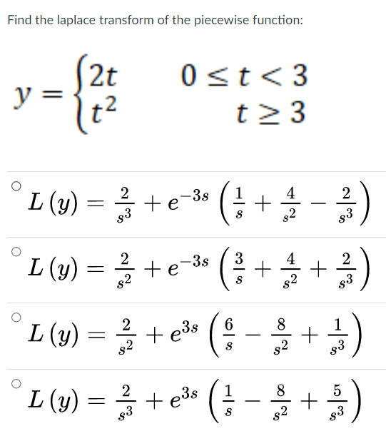 Find the laplace transform of the piecewise function:
S2t
y =
t2
0<t<3
t2 3
L (y) = + e-* (! + )
te-3s
2
s3
g3
L() = 3 +" (4 ++)
e-3s
2
s2
82
L (v) =D + e* (용-을+)
2
+ e3s
6.
8
s2
s2
83
L(W) =D 음 + e» (↓ - 를 + 등)
2
+ e3s
1
8.
5
83
s2
83
