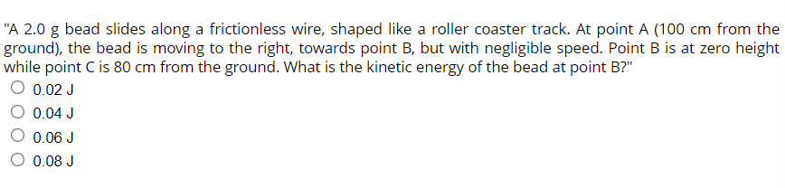 "A 2.0 g bead slides along a frictionless wire, shaped like a roller coaster track. At point A (100 cm from the
ground), the bead is moving to the right, towards point B, but with negligible speed. Point B is at zero height
while point C is 80 cm from the ground. What is the kinetic energy of the bead at point B?"
0.02 J
0.04 J
O 0.06 J
0.08 J
