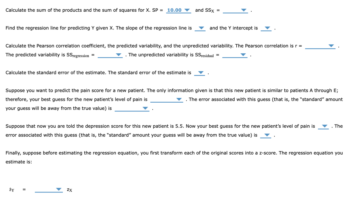 Calculate the sum of the products and the sum of squares for X. SP =
10.00
and SSx =
Find the regression line for predicting Y given X. The slope of the regression line is
and the Y intercept is
Calculate the Pearson correlation coefficient, the predicted variability, and the unpredicted variability. The Pearson correlation is r =
The predicted variability is SSregression
The unpredicted variability is SSresidual
%D
%D
Calculate the standard error of the estimate. The standard error of the estimate is
Suppose you want to predict the pain score for a new patient. The only information given is that this new patient is similar to patients A through E;
therefore, your best guess for the new patient's level of pain is
. The error associated with this guess (that is, the "standard" amount
your guess will be away from the true value) is
Suppose that now you are told the depression score for this new patient is 5.5. Now your best guess for the new patient's level of pain is
. The
error associated with this guess (that is, the "standard" amount your guess will be away from the true value) is
Finally, suppose before estimating the regression equation, you first transform each of the original scores into a z-score. The regression equation you
estimate is:
ŻY
ZX
