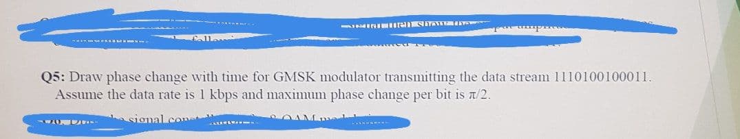 ININI eSITATE Y
Q5: Draw phase change with time for GMSK modulator transmitting the data stream 1110100100011.
Assume the data rate is 1 kbps and maximum phase change per bit is t/2.
signal.cone
OAMm
-----
