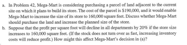 a. In Problem 42, Mega-Mart is considering purchasing a parcel of land adjacent to the current
site on which it plans to build its store. The cost of the parcel is $190,000, and it would enable
Mega-Mart to increase the size of its store to 160,000 square feet. Discuss whether Mega-Mart
should purchase the land and increase the planned size of the store.
b. Suppose that the profit per square foot will decline in all departments by 20% if the store size
increases to 160,000 square feet. (If the stock does not turn over as fast, increasing inventory
costs will reduce profit.) How might this affect Mega-Mart's decision in (a)?