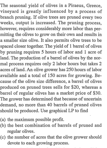 The seasonal yield of olives in a Piraeus, Greece,
vineyard is greatly influenced by a process of
branch pruning. If olive trees are pruned every two
weeks, output is increased. The pruning process,
however, requires considerably more labor than per-
mitting the olives to grow on their own and results in
a smaller size olive. It also permits olive trees to be
spaced closer together. The yield of 1 barrel of olives
by pruning requires 5 hours of labor and 1 acre of
land. The production of a barrel of olives by the nor-
mal process requires only 2 labor hours but takes 2
acres of land. An olive grower has 250 hours of labor
available and a total of 150 acres for growing. Be-
cause of the olive size difference, a barrel of olives
produced on pruned trees sells for $20, whereas a
barrel of regular olives has a market price of $30.
The grower has determined that because of uncertain
demand, no more than 40 barrels of pruned olives
should be produced. Use graphical LP to find
(a) the maximum possible profit.
(b) the best combination of barrels of pruned and
regular olives.
(c) the number of acres that the olive grower should
devote to each growing process.