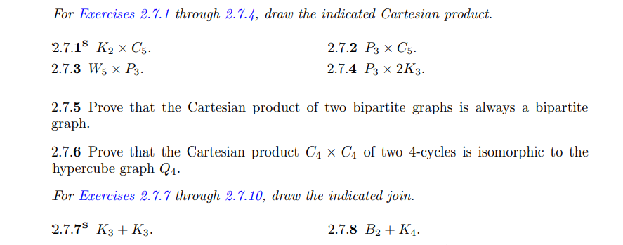 For Exercises 2.7.1 through 2.7.4, draw the indicated Cartesian product.
2.7.1$ K2 × C5.
2.7.2 Р3 x С5.
2.7.3 W5 x P3.
2.7.4 P3 × 2K3.
2.7.5 Prove that the Cartesian product of two bipartite graphs is always a bipartite
graph.
2.7.6 Prove that the Cartesian product C4 x C4 of two 4-cycles is isomorphic to the
hypercube graph Q4.
For Exercises 2.7.7 through 2.7.10, draw the indicated join.
2.7.7$ K3 + K3.
2.7.8 B2 + K4.
